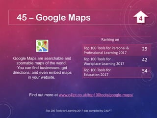 45 – Google Maps
Google Maps are searchable and
zoomable maps of the world.
You can find businesses, get
directions, and even embed maps
in your website.
Find out more at www.c4lpt.co.uk/top100tools/google-maps/
Ranking on
Top 100 Tools for Personal &
Professional Learning 2017
29
Top 100 Tools for
Workplace Learning 2017
42
Top 100 Tools for
Education 2017
54
Top 200 Tools for Learning 2017 was compiled by C4LPT
4
 