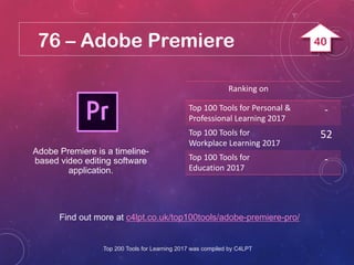 76 – Adobe Premiere
Find out more at c4lpt.co.uk/top100tools/adobe-premiere-pro/
Adobe Premiere is a timeline-
based video editing software
application.
Ranking on
Top 100 Tools for Personal &
Professional Learning 2017
-
Top 100 Tools for
Workplace Learning 2017
52
Top 100 Tools for
Education 2017
-
Top 200 Tools for Learning 2017 was compiled by C4LPT
40
 