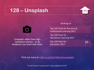 128 – Unsplash
Find out more at c4lpt.co.uk/top100tools/unsplash/
Unsplash offers free high-
resolution photos - to do
whatever you want with them.
Ranking on
Top 100 Tools for Personal &
Professional Learning 2017
-
Top 100 Tools for
Workplace Learning 2017
-
Top 100 Tools for
Education 2017
65
Top 200 Tools for Learning 2017 was compiled by C4LPT
71
 