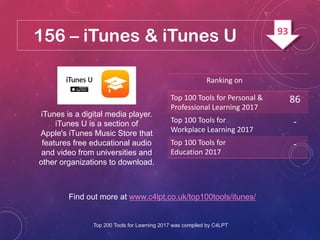 156 – iTunes & iTunes U
iTunes is a digital media player.
iTunes U is a section of
Apple's iTunes Music Store that
features free educational audio
and video from universities and
other organizations to download.
Find out more at www.c4lpt.co.uk/top100tools/itunes/
Ranking on
Top 100 Tools for Personal &
Professional Learning 2017
86
Top 100 Tools for
Workplace Learning 2017
-
Top 100 Tools for
Education 2017
-
Top 200 Tools for Learning 2017 was compiled by C4LPT
93
 