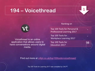 194 – Voicethread
Find out more at c4lpt.co.uk/top100tools/voicethread/
Voicethread is an online
application that allows users to
have conversations around digital
media.
Ranking on
Top 100 Tools for Personal &
Professional Learning 2017
-
Top 100 Tools for
Workplace Learning 2017
-
Top 100 Tools for
Education 2017
98
Top 200 Tools for Learning 2017 was compiled by C4LPT
1
 