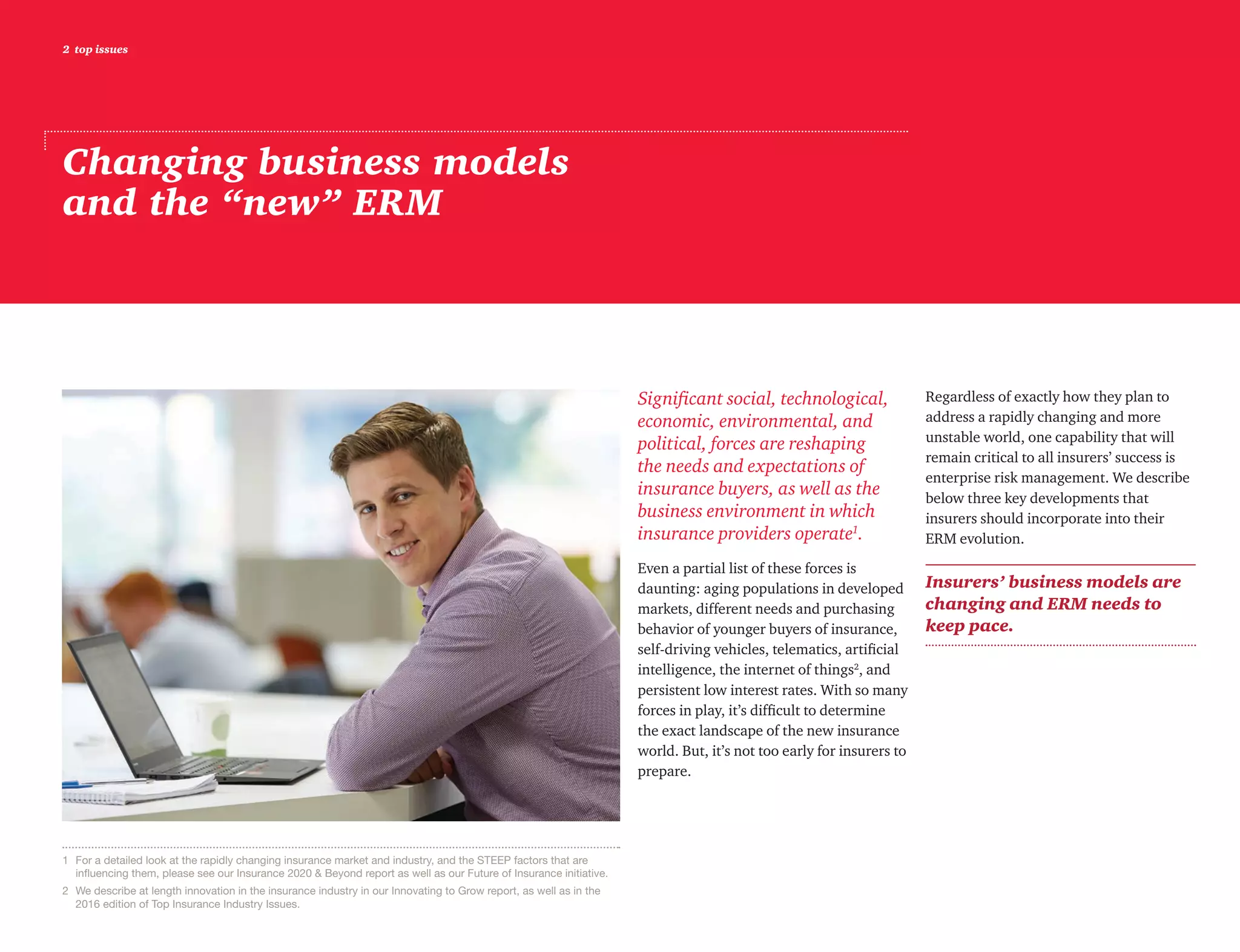 2 top issues
Changing business models
and the “new” ERM
Significant social, technological,
economic, environmental, and
political, forces are reshaping
the needs and expectations of
insurance buyers, as well as the
business environment in which
insurance providers operate1
.
Even a partial list of these forces is
daunting: aging populations in developed
markets, different needs and purchasing
behavior of younger buyers of insurance,
self-driving vehicles, telematics, artificial
intelligence, the internet of things2
, and
persistent low interest rates. With so many
forces in play, it’s difficult to determine
the exact landscape of the new insurance
world. But, it’s not too early for insurers to
prepare.
Regardless of exactly how they plan to
address a rapidly changing and more
unstable world, one capability that will
remain critical to all insurers’ success is
enterprise risk management. We describe
below three key developments that
insurers should incorporate into their
ERM evolution.
Insurers’ business models are
changing and ERM needs to
keep pace.
1	 For a detailed look at the rapidly changing insurance market and industry, and the STEEP factors that are
influencing them, please see our Insurance 2020  Beyond report as well as our Future of Insurance initiative.
2	 We describe at length innovation in the insurance industry in our Innovating to Grow report, as well as in the
2016 edition of Top Insurance Industry Issues.
 