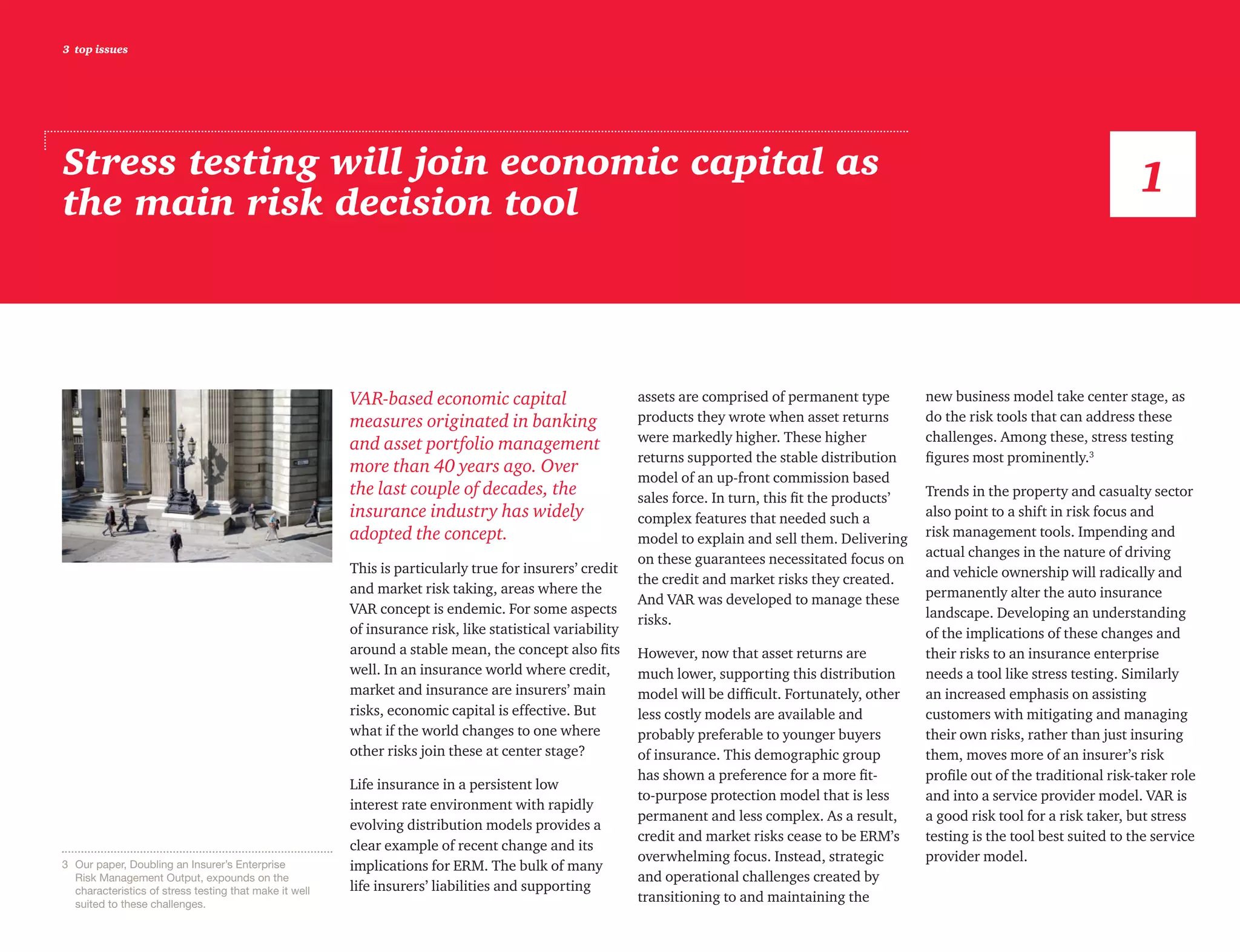 3 top issues
Stress testing will join economic capital as
the main risk decision tool
VAR-based economic capital
measures originated in banking
and asset portfolio management
more than 40 years ago. Over
the last couple of decades, the
insurance industry has widely
adopted the concept.
This is particularly true for insurers’ credit
and market risk taking, areas where the
VAR concept is endemic. For some aspects
of insurance risk, like statistical variability
around a stable mean, the concept also fits
well. In an insurance world where credit,
market and insurance are insurers’ main
risks, economic capital is effective. But
what if the world changes to one where
other risks join these at center stage?
Life insurance in a persistent low
interest rate environment with rapidly
evolving distribution models provides a
clear example of recent change and its
implications for ERM. The bulk of many
life insurers’ liabilities and supporting
assets are comprised of permanent type
products they wrote when asset returns
were markedly higher. These higher
returns supported the stable distribution
model of an up-front commission based
sales force. In turn, this fit the products’
complex features that needed such a
model to explain and sell them. Delivering
on these guarantees necessitated focus on
the credit and market risks they created.
And VAR was developed to manage these
risks.
However, now that asset returns are
much lower, supporting this distribution
model will be difficult. Fortunately, other
less costly models are available and
probably preferable to younger buyers
of insurance. This demographic group
has shown a preference for a more fit-
to-purpose protection model that is less
permanent and less complex. As a result,
credit and market risks cease to be ERM’s
overwhelming focus. Instead, strategic
and operational challenges created by
transitioning to and maintaining the
new business model take center stage, as
do the risk tools that can address these
challenges. Among these, stress testing
figures most prominently.3
Trends in the property and casualty sector
also point to a shift in risk focus and
risk management tools. Impending and
actual changes in the nature of driving
and vehicle ownership will radically and
permanently alter the auto insurance
landscape. Developing an understanding
of the implications of these changes and
their risks to an insurance enterprise
needs a tool like stress testing. Similarly
an increased emphasis on assisting
customers with mitigating and managing
their own risks, rather than just insuring
them, moves more of an insurer’s risk
profile out of the traditional risk-taker role
and into a service provider model. VAR is
a good risk tool for a risk taker, but stress
testing is the tool best suited to the service
provider model.
1
3	 Our paper, Doubling an Insurer’s Enterprise
Risk Management Output, expounds on the
characteristics of stress testing that make it well
suited to these challenges.
 