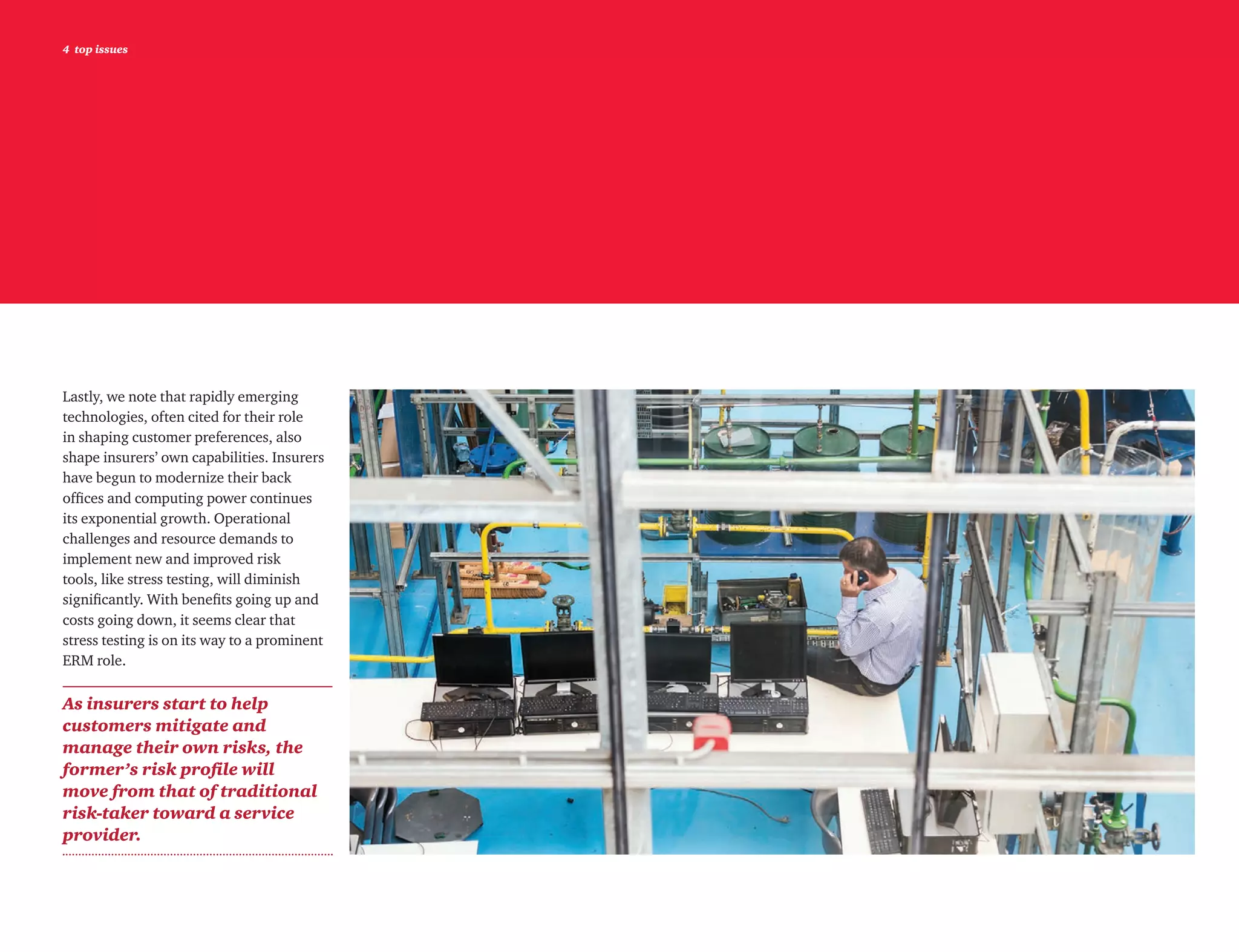 4 top issues
Lastly, we note that rapidly emerging
technologies, often cited for their role
in shaping customer preferences, also
shape insurers’ own capabilities. Insurers
have begun to modernize their back
offices and computing power continues
its exponential growth. Operational
challenges and resource demands to
implement new and improved risk
tools, like stress testing, will diminish
significantly. With benefits going up and
costs going down, it seems clear that
stress testing is on its way to a prominent
ERM role.
As insurers start to help
customers mitigate and
manage their own risks, the
former’s risk profile will
move from that of traditional
risk-taker toward a service
provider.
 