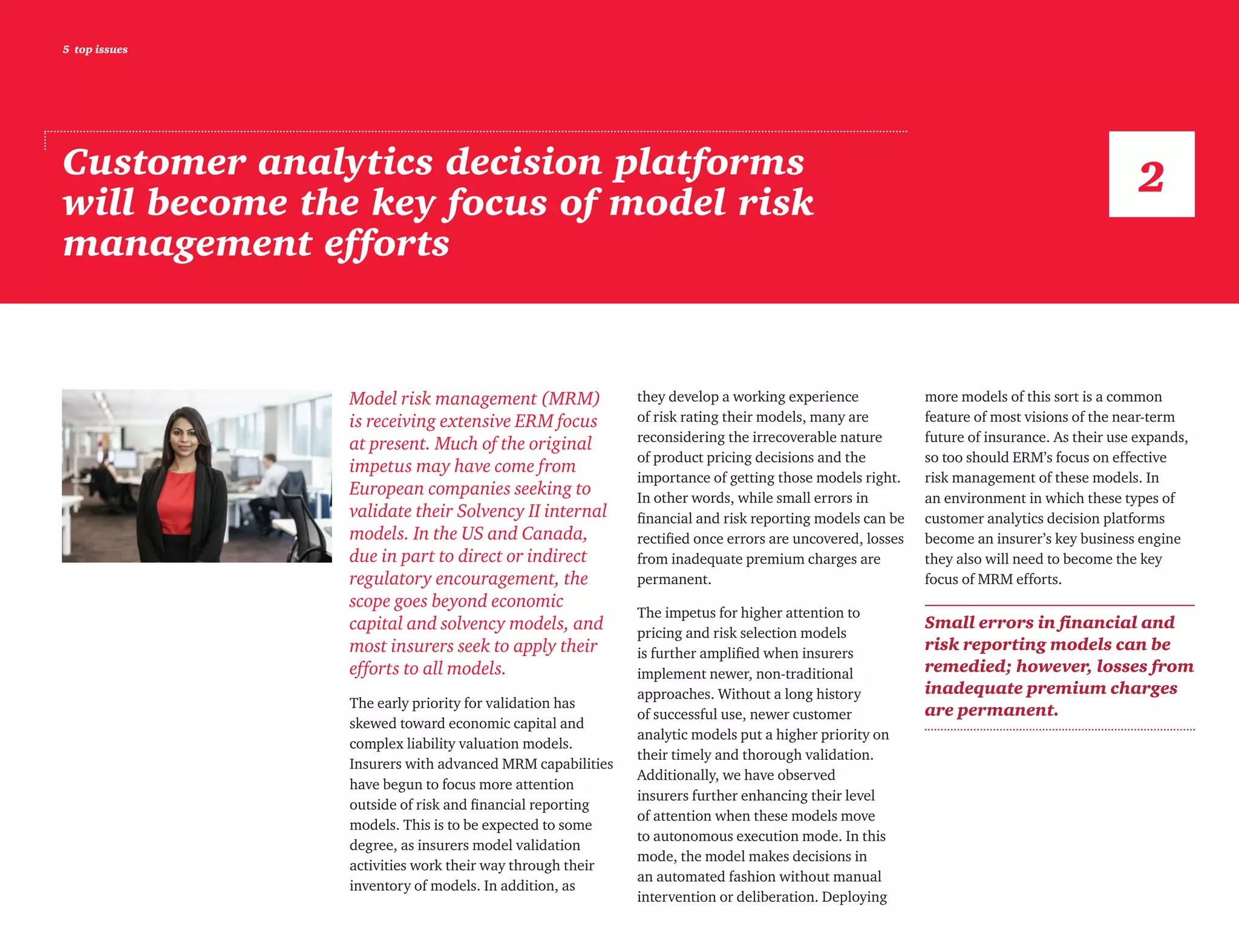 5 top issues
Customer analytics decision platforms
will become the key focus of model risk
management efforts
Model risk management (MRM)
is receiving extensive ERM focus
at present. Much of the original
impetus may have come from
European companies seeking to
validate their Solvency II internal
models. In the US and Canada,
due in part to direct or indirect
regulatory encouragement, the
scope goes beyond economic
capital and solvency models, and
most insurers seek to apply their
efforts to all models.
The early priority for validation has
skewed toward economic capital and
complex liability valuation models.
Insurers with advanced MRM capabilities
have begun to focus more attention
outside of risk and financial reporting
models. This is to be expected to some
degree, as insurers model validation
activities work their way through their
inventory of models. In addition, as
they develop a working experience
of risk rating their models, many are
reconsidering the irrecoverable nature
of product pricing decisions and the
importance of getting those models right.
In other words, while small errors in
financial and risk reporting models can be
rectified once errors are uncovered, losses
from inadequate premium charges are
permanent.
The impetus for higher attention to
pricing and risk selection models
is further amplified when insurers
implement newer, non-traditional
approaches. Without a long history
of successful use, newer customer
analytic models put a higher priority on
their timely and thorough validation.
Additionally, we have observed
insurers further enhancing their level
of attention when these models move
to autonomous execution mode. In this
mode, the model makes decisions in
an automated fashion without manual
intervention or deliberation. Deploying
more models of this sort is a common
feature of most visions of the near-term
future of insurance. As their use expands,
so too should ERM’s focus on effective
risk management of these models. In
an environment in which these types of
customer analytics decision platforms
become an insurer’s key business engine
they also will need to become the key
focus of MRM efforts.
Small errors in financial and
risk reporting models can be
remedied; however, losses from
inadequate premium charges
are permanent.
2
 
