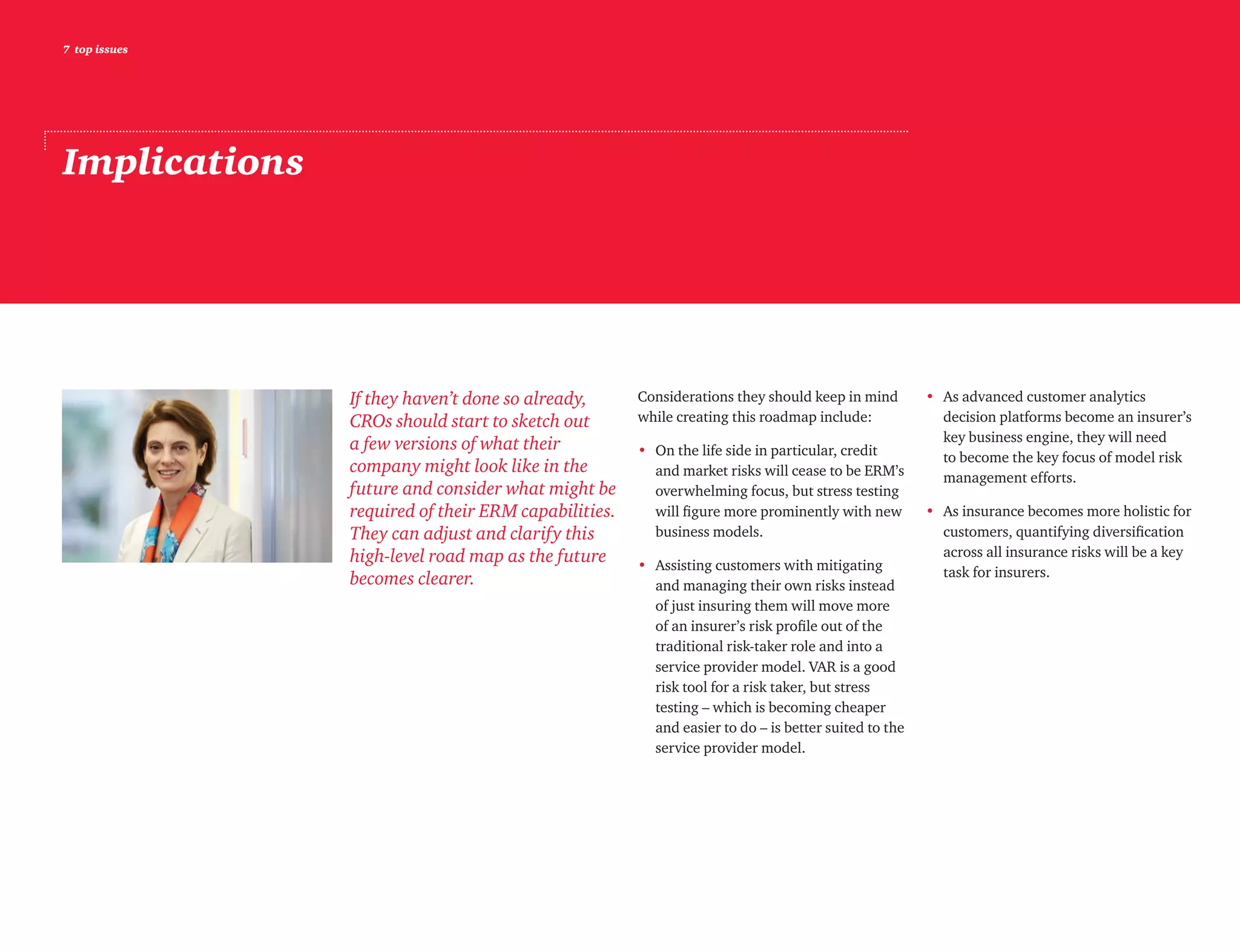 7 top issues
Implications
If they haven’t done so already,
CROs should start to sketch out
a few versions of what their
company might look like in the
future and consider what might be
required of their ERM capabilities.
They can adjust and clarify this
high-level road map as the future
becomes clearer.
Considerations they should keep in mind
while creating this roadmap include:
•	On the life side in particular, credit
and market risks will cease to be ERM’s
overwhelming focus, but stress testing
will figure more prominently with new
business models.
•	Assisting customers with mitigating
and managing their own risks instead
of just insuring them will move more
of an insurer’s risk profile out of the
traditional risk-taker role and into a
service provider model. VAR is a good
risk tool for a risk taker, but stress
testing – which is becoming cheaper
and easier to do – is better suited to the
service provider model.
•	As advanced customer analytics
decision platforms become an insurer’s
key business engine, they will need
to become the key focus of model risk
management efforts.
•	As insurance becomes more holistic for
customers, quantifying diversification
across all insurance risks will be a key
task for insurers.
 