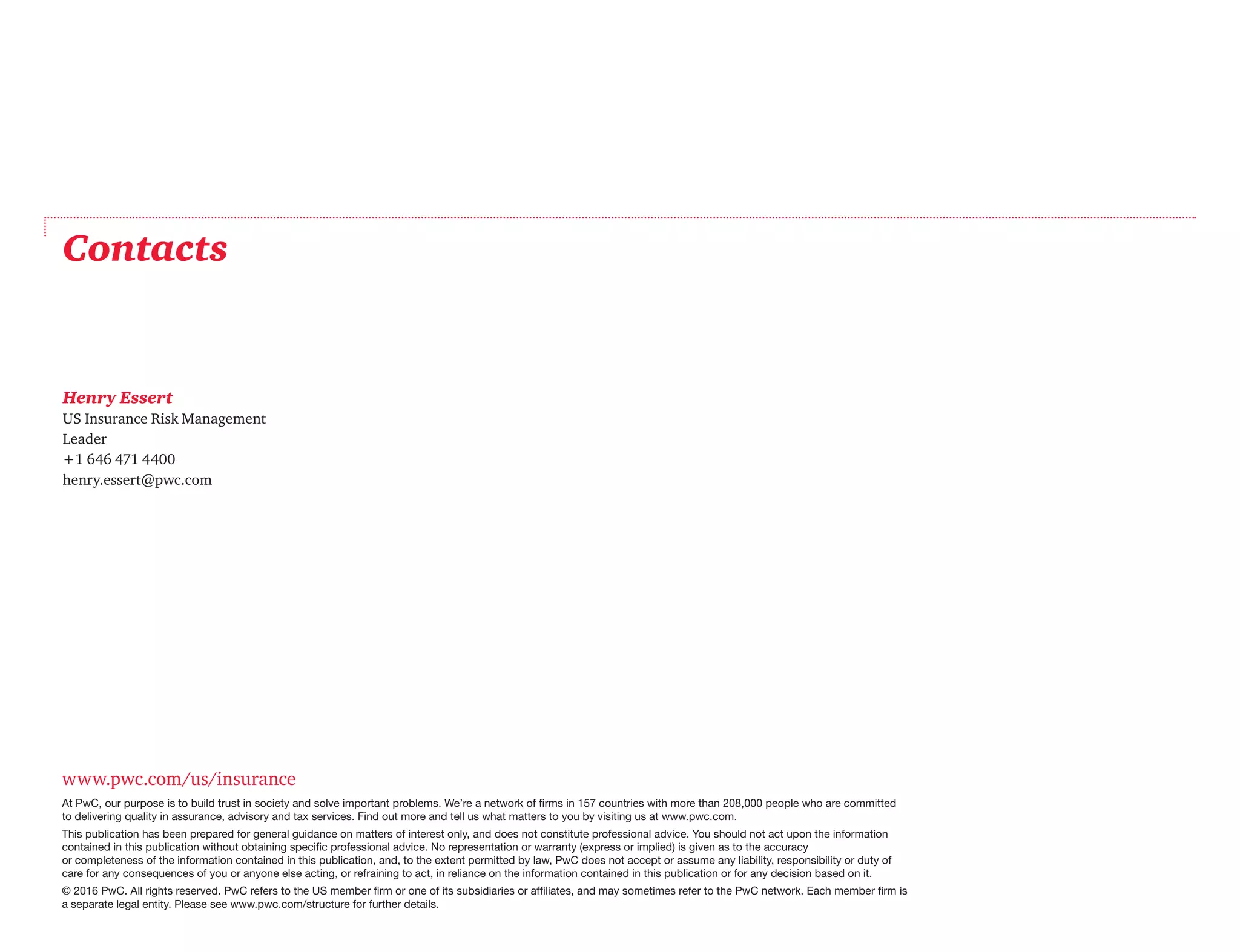 www.pwc.com/us/insurance
At PwC, our purpose is to build trust in society and solve important problems. We’re a network of firms in 157 countries with more than 208,000 people who are committed
to delivering quality in assurance, advisory and tax services. Find out more and tell us what matters to you by visiting us at www.pwc.com.
This publication has been prepared for general guidance on matters of interest only, and does not constitute professional advice. You should not act upon the information
contained in this publication without obtaining specific professional advice. No representation or warranty (express or implied) is given as to the accuracy	
or completeness of the information contained in this publication, and, to the extent permitted by law, PwC does not accept or assume any liability, responsibility or duty of
care for any consequences of you or anyone else acting, or refraining to act, in reliance on the information contained in this publication or for any decision based on it.
© 2016 PwC. All rights reserved. PwC refers to the US member firm or one of its subsidiaries or affiliates, and may sometimes refer to the PwC network. Each member firm is
a separate legal entity. Please see www.pwc.com/structure for further details.
Contacts
Henry Essert
US Insurance Risk Management
Leader
+1 646 471 4400
henry.essert@pwc.com
 
