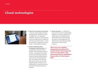 6 top issues
3.	Need for new products and markets
– Insurers need to quickly respond to
changing market conditions in order
to compete in a very competitive
landscape. Cloud core systems provide
carriers the opportunity to quickly test
and learn new business ideas – such as
new products or expansion into a new
market – with minimal investment.
4.	Need to facilitate product
development and innovation – IT
is beginning to shift from being a
provider of all technology services to
a broker or orchestrator of business
services and technology innovation.
Creativity requires experimentation
and, by nature, many experiments
fail. Core systems in the cloud can
help carriers reduce the cost of the
experimentation and failure cycle,
enabling them to greatly increase the
potential for innovative ideas and
solutions.
5.	Talent shortages – It is difficult for
many carriers to attract enough skilled
employees, not least in infrastructure
hosting and core development and
testing. Cloud core systems alleviate
the need for a full complement of IT
staff because cloud solution providers
already feature many of these
resources.
There now are complete,
integrated ecosystems that
include all the technology that
runs core operations, and
automated refresh capabilities
keep product versions up-to-
date.
Cloud technologies
 