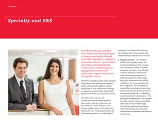 7 top issues
Specialty and ES
Over the past decade, standard
lines carriers have been challenged
to improve profitability through
reduced IT expenditures and policy
acquisition costs. In response, these
carriers have made significant
investments in modernizing their
aging policy administration
platforms to improve automation
and speed to market.
We believe a significant share of the standard
lines market now operates on a modern
policy administration platform, with a
final group of very large carriers starting
to migrate to commercially off the shelf
platforms over the next three to five years.
We believe the next wave of
transformation will impact specialty
line carriers, which we categorize as
non-admitted (ES), Bermuda, and
London market carriers. Although they
historically have been insulated from the
deflationary pressures of technological
automation, we believe three factors
have aligned that will accelerate their
transformations over the next five years.
1.	Organic growth – Over the past
decade, the specialty market has
outpaced industry growth averages
and, thanks to a variety of market
dynamics, we believe that this will
continue. However, maintaining
these increased growth patterns
while managing their historically
low policy acquisition costs will be
a challenge for many specialty and
ES companies. They are likely to
respond by increasing and improving
internal underwriting staff, as well as
through increased use of technology
to automate lower value aspects of the
policy placement process. For example,
specialty carriers will automate back
office and clerical work through
new policy administration systems,
while empowering their specialist
underwriters to continue risk selection
and pricing.
 