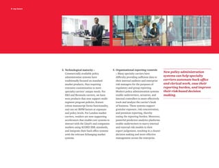 8 top issues
2.	Technological maturity –
Commercially available policy
administration systems have
traditionally focused on standard
market products, thus requiring
extensive customization to meet
specialty carriers’ unique needs. For
ES and Bermuda carriers, we have
seen products that now support multi-
segment program policies, feature
robust manuscript forms functionality,
and can set IRPM factors at exposure
and policy levels. For London market
carriers, vendors are now supporting
accelerators that enable core systems to
interact with the Lloyd’s and companies
markets using ACORD XML standards,
and integrate their back office systems
with the relevant Xchanging market
systems.
3.	Organizational reporting/controls
– Many specialty carriers have
difficulty providing sufficient data to
their internal auditors and enterprise
risk managers for the purposes of
regulatory and group reporting.
Modern policy administration systems
enable underwriters, actuaries, and
internal controllers to more effectively
track and analyze the carrier’s book
of business. These systems support
granular exposure, risk concentration,
and premium reporting, thereby
easing the reporting burden. Moreover,
powerful predictive analytics platforms
enable underwriters to marry internal
and external risk models to their
expert judgement, resulting in a clearer
decision making and more effective
management across the enterprise.
New policy administration
systems can help specialty
carriers automate back office
and clerical work, ease their
reporting burden, and improve
their risk-based decision
making.
 