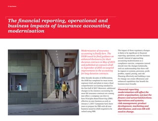 2 top issues
The financial reporting, operational and
business impacts of insurance accounting
modernization
Modernization of insurance
accounting is finally here. The
FASB issued its final guidance on
enhanced disclosures for short
duration contracts in May of 2015
and published an exposure draft
in September of 2016 on targeted
improvements to the accounting
for long-duration contracts.
After literally decades of deliberations,
the IASB has completed its most recent
exposure draft and plans to issue a final
comprehensive accounting standard in
the first half of 2017. Moreover, additional
changes in the statutory accounting for
most life insurance contracts are coming
into effect; a company can elect to
have Principles Based Reserving (PBR)
effective on new business as early as
January 1, 2017. Companies have three
years to prepare for PBR with all new
business issued in 2020 required to be
valued using PBR.
The impact of these regulatory changes
is likely to be significant to financial
reporting, operations, and the business
overall. Instead of approaching
accounting modernization as a
compliance exercise, companies instead
should view the changes holistically,
with an understanding that there will
be impacts to systems, processes, profit
profiles, capital, pricing, and risk.
Planning effectively and building a case
for change can create efficiencies and
enhanced capabilities that benefit the
business more broadly.
Financial reporting
modernization will affect the
entire organization, not just the
finance and actuarial functions.
Operations and systems;
risk management; product
development, marketing and
distribution; and even HR will
need to change.
 
