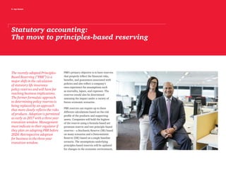 6 top issues
Statutory accounting:
The move to principles-based reserving
The recently adopted Principles-
Based Reserving (“PBR”) is a
major shift in the calculation
of statutory life insurance
policy reserves and will have far
reaching business implications.
The former formulaic approach
to determining policy reserves is
being replaced by an approach
that more closely reflects the risks
of products. Adoption is permitted
as early as 2017 with a three year
transition window. Management
must indicate to their regulator if
they plan on adopting PBR before
2020. Retrospective adoption
for business in the three-year
transition window.
PBR’s primary objective is to have reserves
that properly reflect the financial risks,
benefits, and guarantees associated with
policies and also reflect a company’s
own experience for assumptions such
as mortality, lapses, and expenses. The
reserves would also be determined
assessing the impact under a variety of
future economic scenarios.
PBR reserves can require up to three
different calculations based on the risk
profile of the products and supporting
assets. Companies will hold the highest
of the reserve using a formula based net
premium reserve and two principle-based
reserves – a Stochastic Reserve (SR) based
on many scenarios and a Deterministic
Reserve (DR) based on a single baseline
scenario. The assumptions underlying
principles-based reserves will be updated
for changes in the economic environment,
 