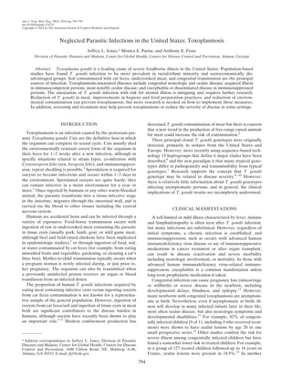 Am. J. Trop. Med. Hyg., 90(5), 2014, pp. 794–799
doi:10.4269/ajtmh.13-0722
Copyright © 2014 by The American Society of Tropical Medicine and Hygiene
Neglected Parasitic Infections in the United States: Toxoplasmosis
Jeffrey L. Jones,* Monica E. Parise, and Anthony E. Fiore
Division of Parasitic Diseases and Malaria, Center for Global Health, Centers for Disease Control and Prevention, Atlanta, Georgia
Abstract. Toxoplasma gondii is a leading cause of severe foodborne illness in the United States. Population-based
studies have found T. gondii infection to be more prevalent in racial/ethnic minority and socioeconomically dis-
advantaged groups. Soil contaminated with cat feces, undercooked meat, and congenital transmission are the principal
sources of infection. Toxoplasmosis-associated illnesses include congenital neurologic and ocular disease; acquired illness
in immunocompetent persons, most notably ocular disease; and encephalitis or disseminated disease in immunosuppressed
persons. The association of T. gondii infection with risk for mental illness is intriguing and requires further research.
Reduction of T. gondii in meat, improvements in hygiene and food preparation practices, and reduction of environ-
mental contamination can prevent toxoplasmosis, but more research is needed on how to implement these measures.
In addition, screening and treatment may help prevent toxoplasmosis or reduce the severity of disease in some settings.
INTRODUCTION
Toxoplasmosis is an infection caused by the protozoan par-
asite Toxoplasma gondii. Cats are the definitive host in which
the organism can complete its sexual cycle. Cats usually shed
the environmentally resistant oocyst form of the organism in
their feces for 1–2 weeks after a new infection, although in
specific situations related to strain types, co-infection with
Cystoisospora felis (syn. Isospora felis), and immunosuppres-
sion, repeat shedding is possible.1
Sporulation is required for
oocysts to become infectious and occurs within 1–5 days in
the environment. Sporulated oocysts are quite hardy; they
can remain infective in a moist environment for a year or
more.1
Once ingested by humans or any other warm-blooded
animal, the parasite transforms into a tissue-infective stage
in the intestine, migrates through the intestinal wall, and is
carried via the blood to other tissues including the central
nervous system.
Humans are accidental hosts and can be infected through a
variety of exposures. Food-borne transmission occurs with
ingestion of raw or undercooked meat containing the parasite
in tissue cysts (usually pork, lamb, goat, or wild game meat,
although beef and field-raised chickens have been implicated
in epidemiologic studies),2
or through ingestion of food, soil,
or water contaminated by cat feces (for example, from eating
unwashed fruits and vegetables, gardening, or cleaning a cat’s
litter box). Mother-to-child transmission typically occurs when
a pregnant woman is newly infected during, or just prior to,
her pregnancy. The organism can also be transmitted when
a previously uninfected person receives an organ or blood
transfusion from an infected donor.
The proportion of human T. gondii infections acquired by
eating meat containing infective cysts versus ingesting oocysts
from cat feces contamination is not known for a representa-
tive sample of the general population. However, ingestion of
oocysts from cat feces/soil and ingestion of tissue cysts in meat
both are significant contributors to the disease burden in
humans, although oocysts have recently been shown to play
an important role.3–5
Modern confinement production has
decreased T. gondii contamination of meat but there is concern
that a new trend in the production of free-range raised animals
for meat could increase the risk of contamination.2
Three principal clonal T. gondii genotypes were originally
detected, primarily in isolates from the United States and
Europe. However, more recently using sequence-based tech-
nology 15 haplogroups that define 6 major clades have been
described,6
and the new paradigm is that many atypical geno-
types differ in pathogenicity and transmissibility from typical
genotypes.7
Research supports the concept that T. gondii
genotype may be related to disease severity.8–10
However,
there is relatively little information about T. gondii genotypes
infecting asymptomatic persons, and in general, the clinical
implications of T. gondii strains are incompletely understood.
CLINICAL MANIFESTATIONS
A self-limited or mild illness characterized by fever, malaise
and lymphadenopathy is often seen after T. gondii infection,
but many infections are subclinical. However, regardless of
initial symptoms, a chronic infection is established, and
immunosuppression, such as occurs with advanced human
immunodeficiency virus disease or use of immunosuppressive
medications in cancer treatment or after organ transplant,
can result in disease reactivation and severe morbidity
including neurologic involvement, or mortality. In those with
advanced human immunodeficiency virus–related immuno-
suppression, encephalitis is a common manifestation unless
long-term prophylactic medication is taken.
Congenital infection can cause pregnancy loss (miscarriage
or stillbirth) or severe disease in the newborn, including
developmental delays, blindness, and epilepsy.11
However,
many newborns with congenital toxoplasmosis are asymptom-
atic at birth. Nevertheless, even if asymptomatic at birth, ill-
ness will develop in many infected infants later in their life,
most often ocular disease, but also neurologic symptoms and
developmental disabilities.11
For example, 82% of congeni-
tally infected children (9 of 11, including 4 who received treat-
ment) were shown to have ocular lesions by age 20 in one
small prospective series.12
Other studies confirm the risk for
severe illness among congenitally infected children but have
found a somewhat lower risk in treated children. For example,
in a group of 127 treated children followed-up to 16 years in
France, ocular lesions were present in 18.9%.13
In another
*Address correspondence to Jeffrey L. Jones, Division of Parasitic
Diseases and Malaria, Center for Global Health, Centers for Disease
Control and Prevention, 1600 Clifton Road, NE, Mailstop A-06,
Atlanta, GA 30333. E-mail: jlj1@cdc.gov
794
 
