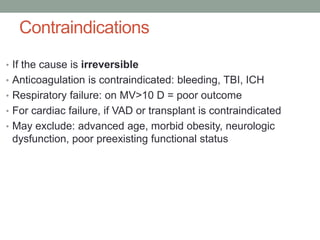 Contraindications
• If the cause is irreversible
• Anticoagulation is contraindicated: bleeding, TBI, ICH
• Respiratory failure: on MV>10 D = poor outcome
• For cardiac failure, if VAD or transplant is contraindicated
• May exclude: advanced age, morbid obesity, neurologic
dysfunction, poor preexisting functional status
 