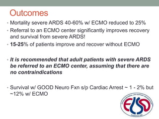 Outcomes
• Mortality severe ARDS 40-60% w/ ECMO reduced to 25%
• Referral to an ECMO center significantly improves recovery
and survival from severe ARDS!
• 15-25% of patients improve and recover without ECMO
• It is recommended that adult patients with severe ARDS
be referred to an ECMO center, assuming that there are
no contraindications
• Survival w/ GOOD Neuro Fxn s/p Cardiac Arrest ~ 1 - 2% but
~12% w/ ECMO
 