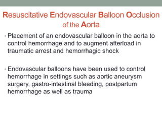 Resuscitative Endovascular Balloon Occlusion
of the Aorta
• Placement of an endovascular balloon in the aorta to
control hemorrhage and to augment afterload in
traumatic arrest and hemorrhagic shock
• Endovascular balloons have been used to control
hemorrhage in settings such as aortic aneurysm
surgery, gastro-intestinal bleeding, postpartum
hemorrhage as well as trauma
 