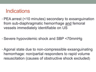 Indications
• PEA arrest (<10 minutes) secondary to exsanguination
from sub-diaphragmatic hemorrhage and femoral
vessels immediately identifiable on US
• Severe hypovolemic shock and SBP <70mmHg
• Agonal state due to non-compressible exsanguinating
hemorrhage: non/partial responders to rapid volume
resuscitation (causes of obstructive shock excluded)
 