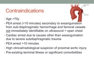 Contraindications
• Age >70y
• PEA arrest (<10 minutes) secondary to exsanguination
from sub-diaphragmatic hemorrhage and femoral vessels
not immediately identifiable on ultrasound = open chest
• Cardiac arrest due to causes other than exsanguination
due to severe subdiaphragmatic trauma
• PEA arrest >10 minutes
• High clinical/radiological suspicion of proximal aortic injury
• Pre-existing terminal illness or significant comorbidities
 