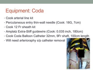 Equipment: Coda
• Cook arterial line kit
• Percutaneous entry thin-wall needle (Cook: 18G, 7cm)
• Cook 12 Fr sheath kit
• Amplatz Extra-Stiff guidewire (Cook: 0.035 inch, 180cm)
• Cook Coda Balloon Catheter 32mm, 9Fr shaft, 100cm length
• Will need arterioraphy s/p catheter removal
 