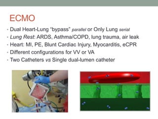 ECMO
• Dual Heart-Lung “bypass” parallel or Only Lung serial
• Lung Rest: ARDS, Asthma/COPD, lung trauma, air leak
• Heart: MI, PE, Blunt Cardiac Injury, Myocarditis, eCPR
• Different configurations for VV or VA
• Two Catheters vs Single dual-lumen catheter
 