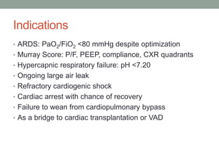Indications
• ARDS: PaO2/FiO2 <80 mmHg despite optimization
• Murray Score: P/F, PEEP, compliance, CXR quadrants
• Hypercapnic respiratory failure: pH <7.20
• Ongoing large air leak
• Refractory cardiogenic shock
• Cardiac arrest with chance of recovery
• Failure to wean from cardiopulmonary bypass
• As a bridge to cardiac transplantation or VAD
 