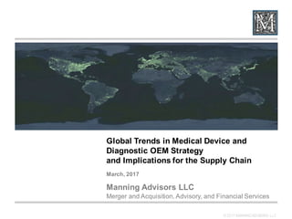 © 2017 MANNING ADVISORS LLC
Global  Trends  in  Medical  Device  and  
Diagnostic  OEM  Strategy
and  Implications  for  the  Supply  Chain
March,  2017
Manning  Advisors  LLC
Merger  and  Acquisition,  Advisory,  and  Financial  Services
 
