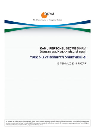 T.C. Ölçme, Seçme ve Yerleştirme Merkezi
Bu testlerin her hakkı saklıdır. Hangi amaçla olursa olsun, testlerin tamamının veya bir kısmının Merkezimizin yazılı izni olmadan kopya edilmesi,
fotoğrafının çekilmesi, herhangi bir yolla çoğaltılması, yayımlanması ya da kullanılması yasaktır. Bu yasağa uymayanlar gerekli cezai sorumluluğu ve
testlerin hazırlanmasındaki mali külfeti peşinen kabullenmiş sayılır.
KAMU PERSONEL SEÇME SINAVI
ÖĞRETMENLİK ALAN BİLGİSİ TESTİ
TÜRK DİLİ VE EDEBİYATI ÖĞRETMENLİĞİ
16 TEMMUZ 2017 PAZAR
 