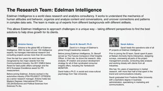 65
Antoine Harary
Antoine is the global MD of Edelman
Intelligence. With his team of over 150 intelligence
experts, he manages international research and
consulting projects across more than 50 countries.
Over the last four years his work has been
recognized by two major awards from the
Communications Industry: the 2011 EMEA Sabre
Award for best public affairs campaign and the
2012 European Excellence award for PR
measurement.
Before joining Edelman, Antoine worked in the
automotive industry (PSA PEUGEOT CITROEN)
as a senior research manager. Antoine holds two
Masters Degrees: International PR from
CELSA/Sorbonne and Political Sciences from
Sciences Po Aix.
David M. Bersoff, Ph.D.
David is in charge of Edelman’s
global thought leadership research.
Before joining Edelman Intelligence, Dr. Bersoff
served as The Futures Company’s Chief Insights
Officer. In that role, he drove the research, data
analysis, IP creation and product development
strategy for all of their syndicated consumer
insights offers, including the Yankelovich
MONITOR.
David holds a Ph.D. in social and cross-cultural
psychology from Yale University.
Sarah Adkins
Sarah leads the operations side of all
IP projects at Edelman Intelligence.
Prior to joining the EI team, Sarah spent 8 years
at Nielsen (formerly Harris Interactive), designing
surveys, overseeing all parts of the project
management process, conducting data analysis
and working closely with clients from all
industries.
She has 16+ years of experience in market
research, with more than half of that spent in the
brand and communications industry.
Sarah graduated from Fredonia State University
with a bachelors degree in business
administration, specializing in marketing and
communications.
The Research Team: Edelman Intelligence
Edelman Intelligence is a world class research and analytics consultancy. It works to understand the mechanics of
human attitudes and behavior, organize and analyze content and conversations, and uncover connections and patterns
in complex data sets. The team is made up of experts from different backgrounds with different skillsets.
This allows Edelman Intelligence to approach challenges in a unique way – taking different perspectives to find the best
solutions to help drive growth for its clients.
 
