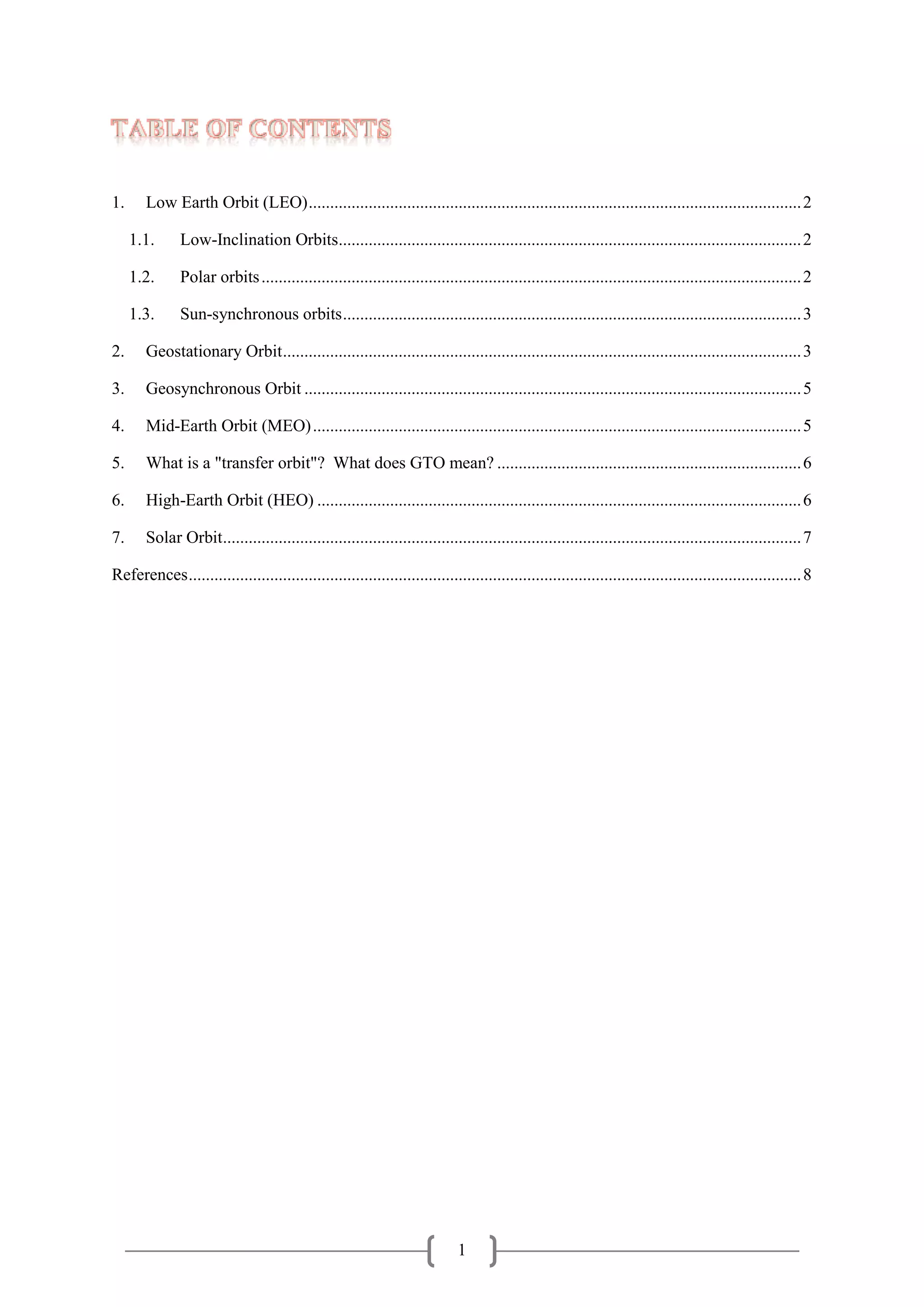 1
TABLE OF CONTENTS
1. Low Earth Orbit (LEO)...................................................................................................................2
1.1. Low-Inclination Orbits............................................................................................................2
1.2. Polar orbits..............................................................................................................................2
1.3. Sun-synchronous orbits...........................................................................................................3
2. Geostationary Orbit.........................................................................................................................3
3. Geosynchronous Orbit ....................................................................................................................5
4. Mid-Earth Orbit (MEO)..................................................................................................................5
5. What is a "transfer orbit"? What does GTO mean? .......................................................................6
6. High-Earth Orbit (HEO) .................................................................................................................6
7. Solar Orbit.......................................................................................................................................7
References...............................................................................................................................................8
 