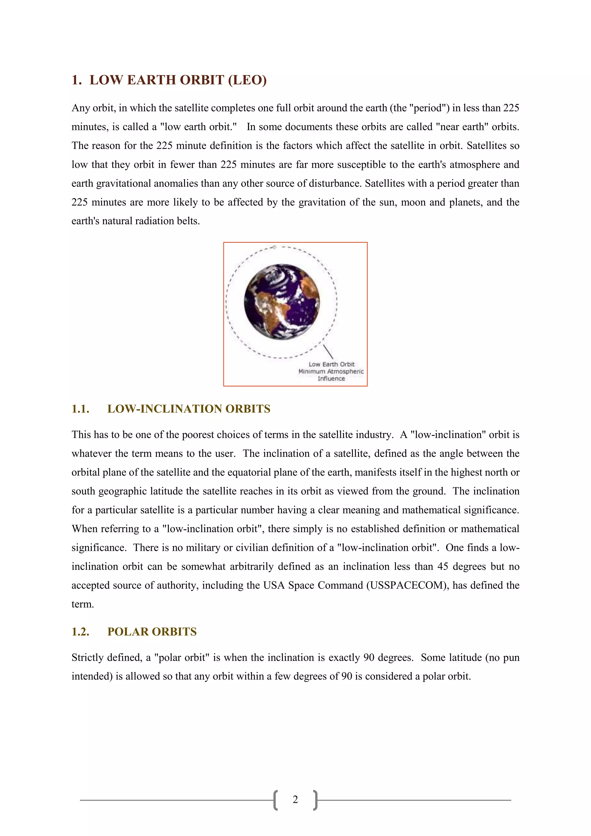 2
1. LOW EARTH ORBIT (LEO)
Any orbit, in which the satellite completes one full orbit around the earth (the "period") in less than 225
minutes, is called a "low earth orbit." In some documents these orbits are called "near earth" orbits.
The reason for the 225 minute definition is the factors which affect the satellite in orbit. Satellites so
low that they orbit in fewer than 225 minutes are far more susceptible to the earth's atmosphere and
earth gravitational anomalies than any other source of disturbance. Satellites with a period greater than
225 minutes are more likely to be affected by the gravitation of the sun, moon and planets, and the
earth's natural radiation belts.
1.1. LOW-INCLINATION ORBITS
This has to be one of the poorest choices of terms in the satellite industry. A "low-inclination" orbit is
whatever the term means to the user. The inclination of a satellite, defined as the angle between the
orbital plane of the satellite and the equatorial plane of the earth, manifests itself in the highest north or
south geographic latitude the satellite reaches in its orbit as viewed from the ground. The inclination
for a particular satellite is a particular number having a clear meaning and mathematical significance.
When referring to a "low-inclination orbit", there simply is no established definition or mathematical
significance. There is no military or civilian definition of a "low-inclination orbit". One finds a low-
inclination orbit can be somewhat arbitrarily defined as an inclination less than 45 degrees but no
accepted source of authority, including the USA Space Command (USSPACECOM), has defined the
term.
1.2. POLAR ORBITS
Strictly defined, a "polar orbit" is when the inclination is exactly 90 degrees. Some latitude (no pun
intended) is allowed so that any orbit within a few degrees of 90 is considered a polar orbit.
 