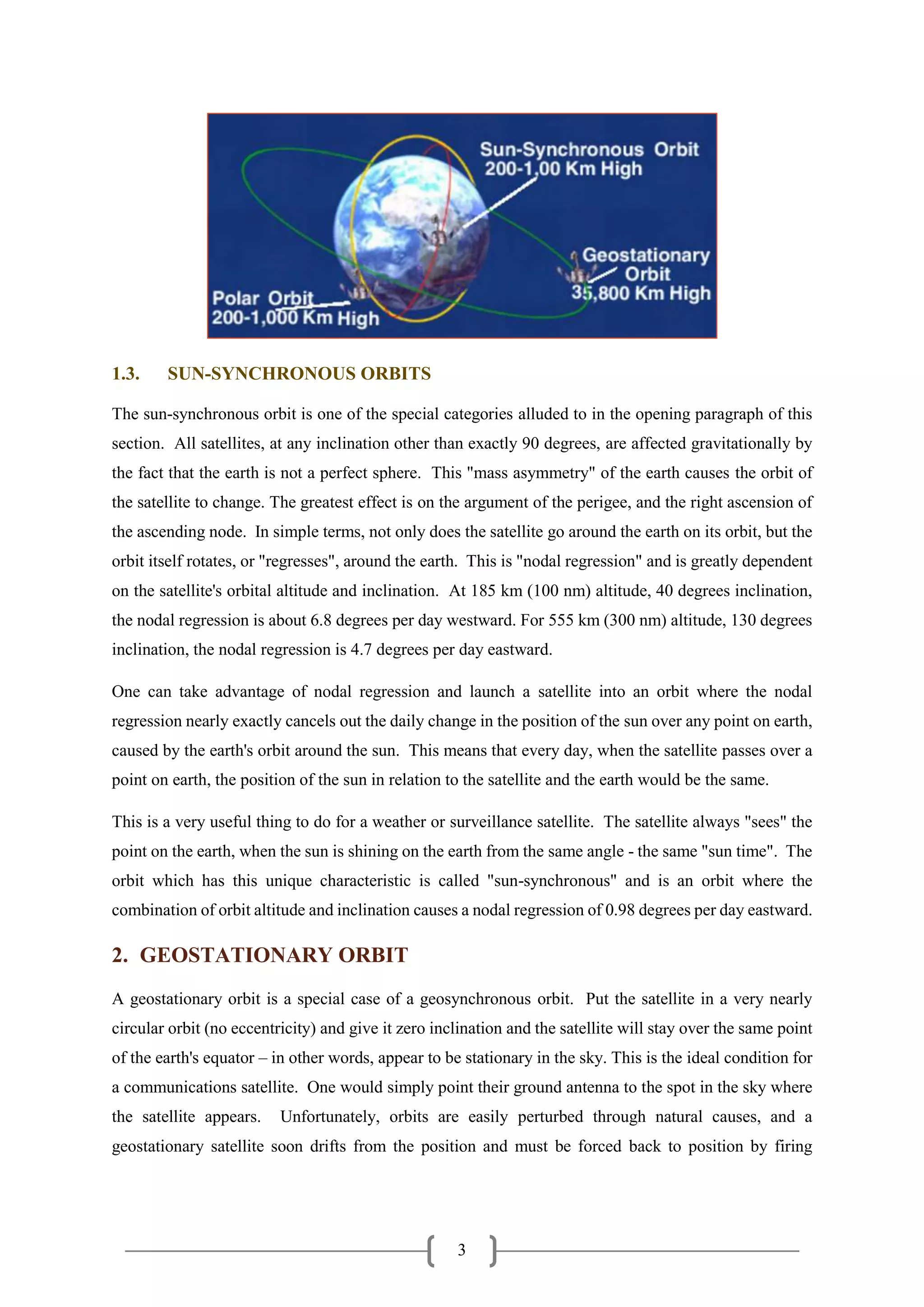 3
1.3. SUN-SYNCHRONOUS ORBITS
The sun-synchronous orbit is one of the special categories alluded to in the opening paragraph of this
section. All satellites, at any inclination other than exactly 90 degrees, are affected gravitationally by
the fact that the earth is not a perfect sphere. This "mass asymmetry" of the earth causes the orbit of
the satellite to change. The greatest effect is on the argument of the perigee, and the right ascension of
the ascending node. In simple terms, not only does the satellite go around the earth on its orbit, but the
orbit itself rotates, or "regresses", around the earth. This is "nodal regression" and is greatly dependent
on the satellite's orbital altitude and inclination. At 185 km (100 nm) altitude, 40 degrees inclination,
the nodal regression is about 6.8 degrees per day westward. For 555 km (300 nm) altitude, 130 degrees
inclination, the nodal regression is 4.7 degrees per day eastward.
One can take advantage of nodal regression and launch a satellite into an orbit where the nodal
regression nearly exactly cancels out the daily change in the position of the sun over any point on earth,
caused by the earth's orbit around the sun. This means that every day, when the satellite passes over a
point on earth, the position of the sun in relation to the satellite and the earth would be the same.
This is a very useful thing to do for a weather or surveillance satellite. The satellite always "sees" the
point on the earth, when the sun is shining on the earth from the same angle - the same "sun time". The
orbit which has this unique characteristic is called "sun-synchronous" and is an orbit where the
combination of orbit altitude and inclination causes a nodal regression of 0.98 degrees per day eastward.
2. GEOSTATIONARY ORBIT
A geostationary orbit is a special case of a geosynchronous orbit. Put the satellite in a very nearly
circular orbit (no eccentricity) and give it zero inclination and the satellite will stay over the same point
of the earth's equator – in other words, appear to be stationary in the sky. This is the ideal condition for
a communications satellite. One would simply point their ground antenna to the spot in the sky where
the satellite appears. Unfortunately, orbits are easily perturbed through natural causes, and a
geostationary satellite soon drifts from the position and must be forced back to position by firing
 