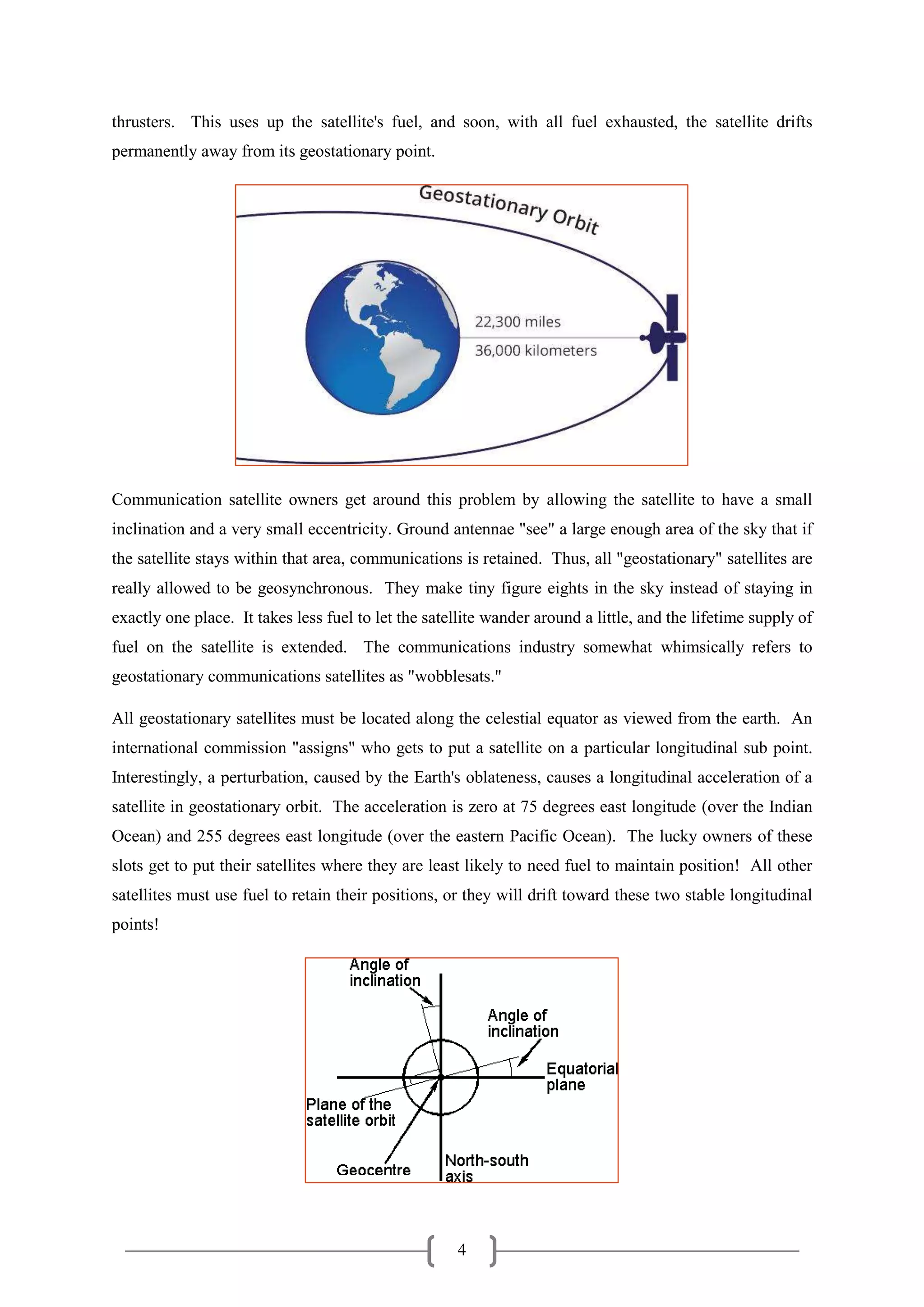 4
thrusters. This uses up the satellite's fuel, and soon, with all fuel exhausted, the satellite drifts
permanently away from its geostationary point.
Communication satellite owners get around this problem by allowing the satellite to have a small
inclination and a very small eccentricity. Ground antennae "see" a large enough area of the sky that if
the satellite stays within that area, communications is retained. Thus, all "geostationary" satellites are
really allowed to be geosynchronous. They make tiny figure eights in the sky instead of staying in
exactly one place. It takes less fuel to let the satellite wander around a little, and the lifetime supply of
fuel on the satellite is extended. The communications industry somewhat whimsically refers to
geostationary communications satellites as "wobblesats."
All geostationary satellites must be located along the celestial equator as viewed from the earth. An
international commission "assigns" who gets to put a satellite on a particular longitudinal sub point.
Interestingly, a perturbation, caused by the Earth's oblateness, causes a longitudinal acceleration of a
satellite in geostationary orbit. The acceleration is zero at 75 degrees east longitude (over the Indian
Ocean) and 255 degrees east longitude (over the eastern Pacific Ocean). The lucky owners of these
slots get to put their satellites where they are least likely to need fuel to maintain position! All other
satellites must use fuel to retain their positions, or they will drift toward these two stable longitudinal
points!
 