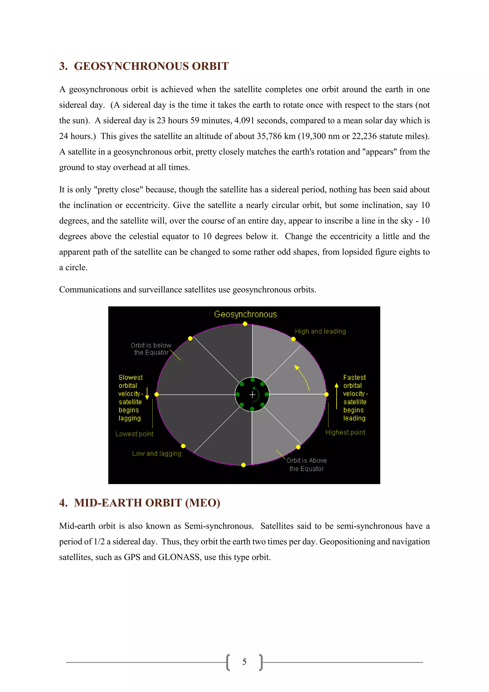 5
3. GEOSYNCHRONOUS ORBIT
A geosynchronous orbit is achieved when the satellite completes one orbit around the earth in one
sidereal day. (A sidereal day is the time it takes the earth to rotate once with respect to the stars (not
the sun). A sidereal day is 23 hours 59 minutes, 4.091 seconds, compared to a mean solar day which is
24 hours.) This gives the satellite an altitude of about 35,786 km (19,300 nm or 22,236 statute miles).
A satellite in a geosynchronous orbit, pretty closely matches the earth's rotation and "appears" from the
ground to stay overhead at all times.
It is only "pretty close" because, though the satellite has a sidereal period, nothing has been said about
the inclination or eccentricity. Give the satellite a nearly circular orbit, but some inclination, say 10
degrees, and the satellite will, over the course of an entire day, appear to inscribe a line in the sky - 10
degrees above the celestial equator to 10 degrees below it. Change the eccentricity a little and the
apparent path of the satellite can be changed to some rather odd shapes, from lopsided figure eights to
a circle.
Communications and surveillance satellites use geosynchronous orbits.
4. MID-EARTH ORBIT (MEO)
Mid-earth orbit is also known as Semi-synchronous. Satellites said to be semi-synchronous have a
period of 1/2 a sidereal day. Thus, they orbit the earth two times per day. Geopositioning and navigation
satellites, such as GPS and GLONASS, use this type orbit.
 