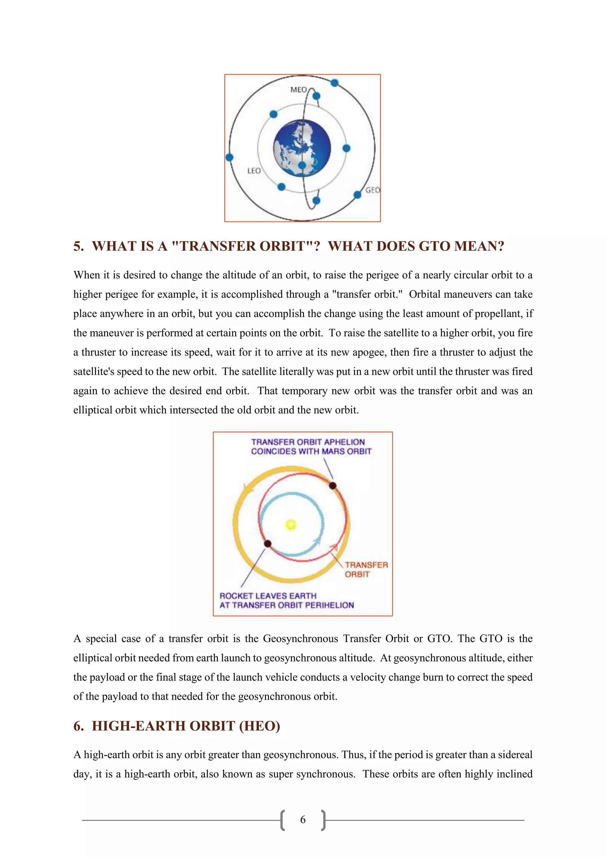 6
5. WHAT IS A "TRANSFER ORBIT"? WHAT DOES GTO MEAN?
When it is desired to change the altitude of an orbit, to raise the perigee of a nearly circular orbit to a
higher perigee for example, it is accomplished through a "transfer orbit." Orbital maneuvers can take
place anywhere in an orbit, but you can accomplish the change using the least amount of propellant, if
the maneuver is performed at certain points on the orbit. To raise the satellite to a higher orbit, you fire
a thruster to increase its speed, wait for it to arrive at its new apogee, then fire a thruster to adjust the
satellite's speed to the new orbit. The satellite literally was put in a new orbit until the thruster was fired
again to achieve the desired end orbit. That temporary new orbit was the transfer orbit and was an
elliptical orbit which intersected the old orbit and the new orbit.
A special case of a transfer orbit is the Geosynchronous Transfer Orbit or GTO. The GTO is the
elliptical orbit needed from earth launch to geosynchronous altitude. At geosynchronous altitude, either
the payload or the final stage of the launch vehicle conducts a velocity change burn to correct the speed
of the payload to that needed for the geosynchronous orbit.
6. HIGH-EARTH ORBIT (HEO)
A high-earth orbit is any orbit greater than geosynchronous. Thus, if the period is greater than a sidereal
day, it is a high-earth orbit, also known as super synchronous. These orbits are often highly inclined
 