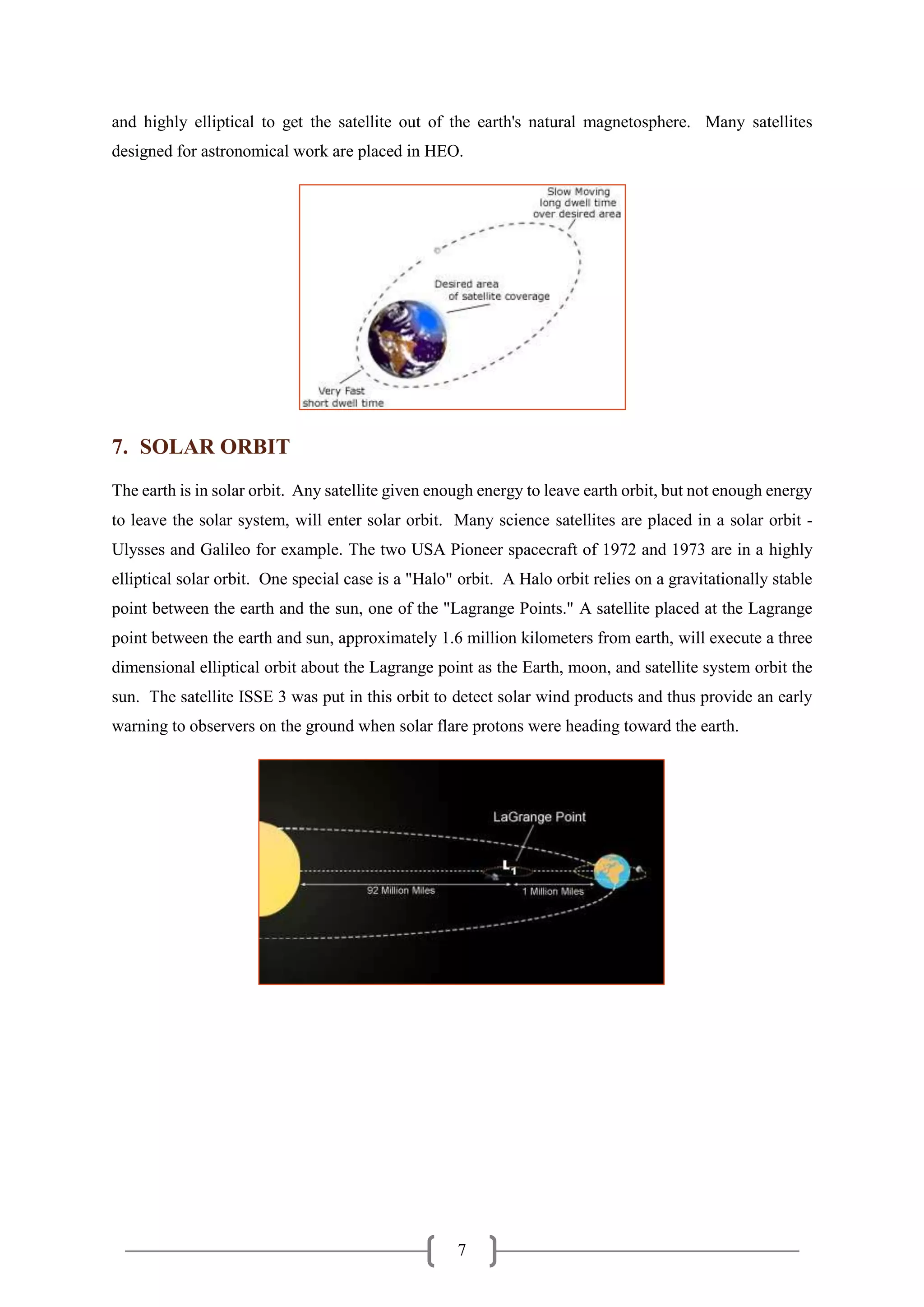 7
and highly elliptical to get the satellite out of the earth's natural magnetosphere. Many satellites
designed for astronomical work are placed in HEO.
7. SOLAR ORBIT
The earth is in solar orbit. Any satellite given enough energy to leave earth orbit, but not enough energy
to leave the solar system, will enter solar orbit. Many science satellites are placed in a solar orbit -
Ulysses and Galileo for example. The two USA Pioneer spacecraft of 1972 and 1973 are in a highly
elliptical solar orbit. One special case is a "Halo" orbit. A Halo orbit relies on a gravitationally stable
point between the earth and the sun, one of the "Lagrange Points." A satellite placed at the Lagrange
point between the earth and sun, approximately 1.6 million kilometers from earth, will execute a three
dimensional elliptical orbit about the Lagrange point as the Earth, moon, and satellite system orbit the
sun. The satellite ISSE 3 was put in this orbit to detect solar wind products and thus provide an early
warning to observers on the ground when solar flare protons were heading toward the earth.
 