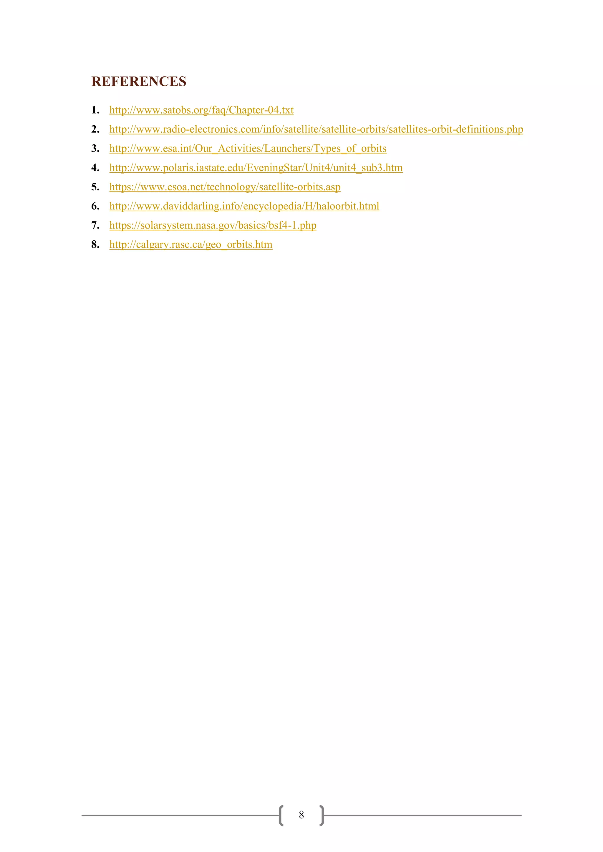 8
REFERENCES
1. http://www.satobs.org/faq/Chapter-04.txt
2. http://www.radio-electronics.com/info/satellite/satellite-orbits/satellites-orbit-definitions.php
3. http://www.esa.int/Our_Activities/Launchers/Types_of_orbits
4. http://www.polaris.iastate.edu/EveningStar/Unit4/unit4_sub3.htm
5. https://www.esoa.net/technology/satellite-orbits.asp
6. http://www.daviddarling.info/encyclopedia/H/haloorbit.html
7. https://solarsystem.nasa.gov/basics/bsf4-1.php
8. http://calgary.rasc.ca/geo_orbits.htm
 