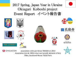 2017 Spring, Japan Year in Ukraine
Okiagari Koboshi project
Event Report イベント報告書
association créée par Kenzo TAKADA en 2013
Association (Loi de 1901) à but non lucratif, déclarée à Paris
59bis, boulevard Murat 75016 Paris
 