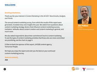 WELCOME
Greetings Marketers,
Thank you for your interest in Content Marketing in the UK 2017: Benchmarks, Budgets,
and Trends.
The annual content marketing survey, from which the results of this report were
generated, revealed many new insights this year. We asked more questions about
content marketing strategy, factors that influence content marketing success,
marketers’ attitudes about content creation and content marketing in general, and
much more.
We also asked respondents about their commitment level to content marketing.
To see the types of content marketing activities that those who are more committed
are prioritizing, see the chart on page 4.
I’d like to thank the sponsor of this report, UK B2B content agency,
Tomorrow People.
We hope you enjoy the report and wish you the best on your continued
content marketing journey.
Yours in content,
Joe
Joe Pulizzi
Founder
Content Marketing Institute
3
SPONSORED BY
 
