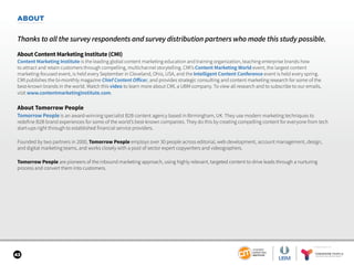 SPONSORED BY
43
ABOUT
Thanks to all the survey respondents and survey distribution partners who made this study possible.
About Content Marketing Institute (CMI)
Content Marketing Institute is the leading global content marketing education and training organization, teaching enterprise brands how
to attract and retain customers through compelling, multichannel storytelling. CMI’s Content Marketing World event, the largest content
marketing-focused event, is held every September in Cleveland, Ohio, USA, and the Intelligent Content Conference event is held every spring.
CMI publishes the bi-monthly magazine Chief Content Officer, and provides strategic consulting and content marketing research for some of the
best-known brands in the world. Watch this video to learn more about CMI, a UBM company. To view all research and to subscribe to our emails,
visit www.contentmarketinginstitute.com.
About Tomorrow People
Tomorrow People is an award-winning specialist B2B content agency based in Birmingham, UK. They use modern marketing techniques to
redefine B2B brand experiences for some of the world’s best-known companies. They do this by creating compelling content for everyone from tech
start-ups right through to established financial service providers.
Founded by two partners in 2000, Tomorrow People employs over 30 people across editorial, web development, account management, design,
and digital marketing teams, and works closely with a pool of sector expert copywriters and videographers.
Tomorrow People are pioneers of the inbound marketing approach, using highly relevant, targeted content to drive leads through a nurturing
process and convert them into customers.
 