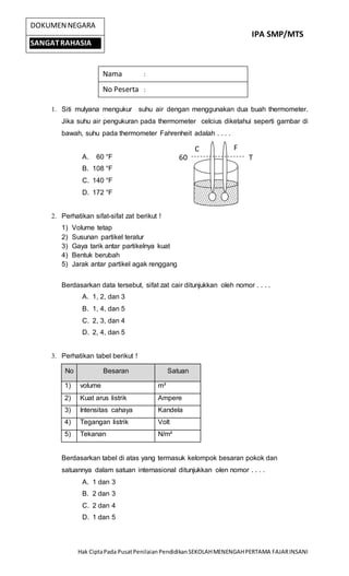 IPA SMP/MTS
Hak CiptaPada PusatPenilaian PendidikanSEKOLAHMENENGAHPERTAMA FAJARINSANI
DOKUMENNEGARA
SANGATRAHASIA
1. Siti mulyana mengukur suhu air dengan menggunakan dua buah thermometer.
Jika suhu air pengukuran pada thermometer celcius diketahui seperti gambar di
bawah, suhu pada thermometer Fahrenheit adalah . . . .
A. 60 °F
B. 108 °F
C. 140 °F
D. 172 °F
2. Perhatikan sifat-sifat zat berikut !
1) Volume tetap
2) Susunan partikel teratur
3) Gaya tarik antar partikelnya kuat
4) Bentuk berubah
5) Jarak antar partikel agak renggang
Berdasarkan data tersebut, sifat zat cair ditunjukkan oleh nomor . . . .
A. 1, 2, dan 3
B. 1, 4, dan 5
C. 2, 3, dan 4
D. 2, 4, dan 5
3. Perhatikan tabel berikut !
No Besaran Satuan
1) volume m³
2) Kuat arus listrik Ampere
3) Intensitas cahaya Kandela
4) Tegangan listrik Volt
5) Tekanan N/m²
Berdasarkan tabel di atas yang termasuk kelompok besaran pokok dan
satuannya dalam satuan internasional ditunjukkan olen nomor . . . .
A. 1 dan 3
B. 2 dan 3
C. 2 dan 4
D. 1 dan 5
Nama :
No Peserta :
C F
60 T
 