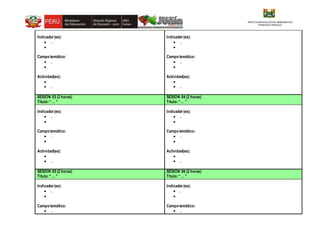 INSTITUCION EDUCATIVA EMBLEMATICA
“FRANCSCO IRAZOLA”
Indicador(es):
 .

Campo temático:
 .

Actividad(es):

 .
Indicador(es):
 .

Campo temático:
 .

Actividad(es):

 .
SESIÓN 03 (2 horas)
Título:“… ”
SESIÓN 04 (2 horas)
Título:“… ”
Indicador(es):
 .

Campo temático:
 .

Actividad(es):

 .
Indicador(es):
 .

Campo temático:
 .

Actividad(es):

 .
SESIÓN 05 (2 horas)
Título:“… ”
SESIÓN 06 (2 horas)
Título:“… ”
Indicador(es):
 .

Campo temático:
 .
Indicador(es):
 .

Campo temático:
 .
 