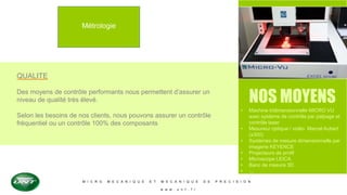 M I C R O M E C A N I Q U E E T M E C A N I Q U E D E P R E C I S I O N
w w w . u n t . f r
Métrologie
QUALITE
Des moyens de contrôle performants nous permettent d’assurer un
niveau de qualité très élevé.
Selon les besoins de nos clients, nous pouvons assurer un contrôle
fréquentiel ou un contrôle 100% des composants
NOS MOYENS
• Machine tridimensionnelle MICRO VU
avec système de contrôle par palpage et
contrôle laser
• Mesureur optique / vidéo Marcel Aubert
(x300)
• Systèmes de mesure dimensionnelle par
imagerie KEYENCE
• Projecteurs de profil
• Microscope LEICA
• Banc de mesure 3D
• …
 