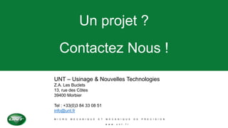 M I C R O M E C A N I Q U E E T M E C A N I Q U E D E P R E C I S I O N
w w w . u n t . f r
Un projet ?
Contactez Nous !
UNT – Usinage & Nouvelles Technologies
Z.A. Les Buclets
13, rue des Côtes
39400 Morbier
Tel : +33(0)3 84 33 08 51
info@unt.fr
 
