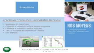 M I C R O M E C A N I Q U E E T M E C A N I Q U E D E P R E C I S I O N
w w w . u n t . f r
Bureau d’études
CONCEPTION D’OUTILLAGES : UNE EXPERTISE SPECIFIQUE
• Modélisation 3D (SolidWorks)
• Conception et réalisation d’outils de découpe progressive
• Conception et réalisation d’outils de matriçage
• Aide à la conception de composants de lunetterie
• Suivi de projets
NOS MOYENS
10 postes de programmation
CFAO - DAO : SolidWorks, Golean,
Peps, Esprit
 