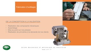 M I C R O M E C A N I Q U E E T M E C A N I Q U E D E P R E C I S I O N
w w w . u n t . f r
Fabrication d’outillages
DE LA CONCEPTION A LA VALIDATION
• Réalisation des composants mécaniques
• Assemblage
• Mise au point sur nos presses
• Réalisation de pré-séries à la demande de nos clients
 