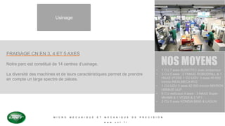 M I C R O M E C A N I Q U E E T M E C A N I Q U E D E P R E C I S I O N
w w w . u n t . f r
Usinage
FRAISAGE CN EN 3, 4 ET 5 AXES
Notre parc est constitué de 14 centres d’usinage.
La diversité des machines et de leurs caractéristiques permet de prendre
en compte un large spectre de pièces.
NOS MOYENS
• 1 CU 7 axes BUMOTEC avec embarreur
• 3 CU 5 axes : 2 FANUC ROBODRILL & 1
HAAS VF2SS 1 CU UGV 3 axes 40 000
trs/min REALMECA RV2
• 1 CU UGV 5 axes 42 000 trs/min MIKRON
HSM400 ULP
• 6 CU verticaux 4 axes : 3 HAAS Super
MiniMill & 1 VF2SS & 2 VF1
• 2 CU 3 axes KONDIA B640 & LAGUN
 