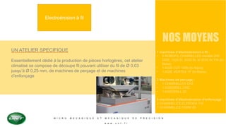 M I C R O M E C A N I Q U E E T M E C A N I Q U E D E P R E C I S I O N
w w w . u n t . f r
Electroérosion à fil
UN ATELIER SPECIFIQUE
Essentiellement dédié à la production de pièces horlogères, cet atelier
climatisé se compose de découpe fil pouvant utiliser du fil de Ø 0,03
jusqu’à Ø 0,25 mm, de machines de perçage et de machines
d’enfonçage
NOS MOYENS
7 machines d’électroérosion à fil :
• 5 ROBOFIL CHARMILLES modèle 200,
2020, 1020 SI, 2030 SI, et 2030 SI TW (bi-
filaire).
• 1 AGIE CUT 1000 (bi-filaire)
• 1 AGIE VERTEX 1F (bi-filaire).
3 Machines de perçage :
• 1 CHARMILLES SH2
• 1 AGIEDRILL CNC
• 1 AGIEDRILL 20
3 machines d’électroérosion d’enfonçage :
2 CHARMILLES ELERODA 110
1 CHARMILLES FORM 20
 