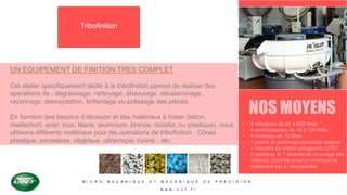 M I C R O M E C A N I Q U E E T M E C A N I Q U E D E P R E C I S I O N
w w w . u n t . f r
Tribofinition
UN EQUIPEMENT DE FINITION TRES COMPLET
Cet atelier spécifiquement dédié à la tribofinition permet de réaliser des
opérations de : dégraissage, nettoyage, ébavurage, décalaminage,
rayonnage, desoxydation, brillantage ou polissage des pièces.
En fonction des besoins d’abrasion et des matériaux à traiter (laiton,
maillechort, acier, inox, titane, aluminium, bronze, niclafor, ou plastique), nous
utilisons différents matériaux pour les opérations de tribofinition : Cônes
plastique, porcelaine, végétaux, céramique, cuivre…etc.
NOS MOYENS
• 8 vibrateurs de 60 à 600 litres
• 6 centrifugeuses de 18 à 100 litres
• 4 tonneaux de 12 litres
• 1 centre de polissage planétaire vertical
• 1 machine de finition plongeante OTEC
• 2 sécheurs et 1 centrale de recyclage des
déchets. Contrôle physico-chimique de
traitement des E. Industrielles
 