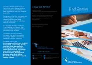 HOW TO APPLY
Consult our website:
http://www.cput.ac.za/academic/shortcourses/fields
You may consult the administrators on the
telephone numbers provided to you under each
category. Our administrators will gladly assist
you. All candidates have to produce their ID
when they apply.
Our hours of operation are as follows:
7h30-16h00 (Weekdays)
creating futures
	 +27 21 959 6767
	info@cput.ac.za
	@CPUT
	@wearecput
	 www.facebook.com/cput.ac.za
	www.cput.ac.za
Short Courses
2017 Upcoming Short Courses
The Cape Peninsula University of
Technology offers a wide variety of
short courses, each which have
been designed to help you enhance
your skills.
Ranging from half-day courses to six
months or a year, our courses are
offered on a part-time basis,
making it accessible for individuals
who are employed.
Courses are offered at our Cape
Town, Bellville and Granger Bay
campus, and all registration takes
place within the faculties.
Candidates who successfully
complete their short course with
an average of 50% will receive a
certificate from the institution.
Our fields of study are:
Administration, Clothing & Textiles,
Computers, Engineering, Events,
Finance, Hotel Management,
Industry Specific, Information
and Communication Technology,
Journalism, Language &
Communication, Management,
Maritime & Survival, Media,
Production, Public Relations and
Quality Control.
 