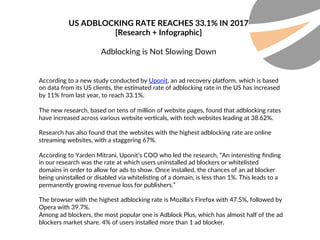 US ADBLOCKING RATE REACHES 33.1% IN 2017
[Research + Infographic]
Adblocking is Not Slowing Down
According to a new study conducted by Uponit, an ad recovery pla;orm, which is based
on data from its US clients, the es?mated rate of adblocking rate in the US has increased
by 11% from last year, to reach 33.1%.
The new research, based on tens of million of website pages, found that adblocking rates
have increased across various website ver?cals, with tech websites leading at 38.62%.
Research has also found that the websites with the highest adblocking rate are online
streaming websites, with a staggering 67%.
According to Yarden Mitrani, Uponit’s COO who led the research, “An interes?ng ﬁnding
in our research was the rate at which users uninstalled ad blockers or whitelisted
domains in order to allow for ads to show. Once installed, the chances of an ad blocker
being uninstalled or disabled via whitelis?ng of a domain, is less than 1%. This leads to a
permanently growing revenue loss for publishers.”
The browser with the highest adblocking rate is Mozilla's Firefox with 47.5%, followed by
Opera with 39.7%.
Among ad blockers, the most popular one is Adblock Plus, which has almost half of the ad
blockers market share. 4% of users installed more than 1 ad blocker.
 